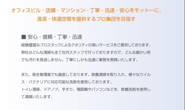 オフィスビル・店舗・マンション・・・丁寧・迅速・安心をモットーに、清潔・快適空間を提供するプロ集団を目指す。安心・信頼・丁寧・迅速。経験豊富なプロスタッフによるクオリティの高いサービスをご提供しております。弊社はどんな清掃も全て社内スタッフで行なっておりますので、どんな細かいところでも汚れを見逃しません。丁寧にしかも迅速に業務を実践致します。また、衛生管理面でも徹底しております。除菌清掃を取り入れ、様々なウイルス・バクテリアに対応可能な洗剤を使用しております。トイレ清掃、ドアノブ、手すり、電話機やパソコンなどを、除菌洗剤を使用して清掃いたします。