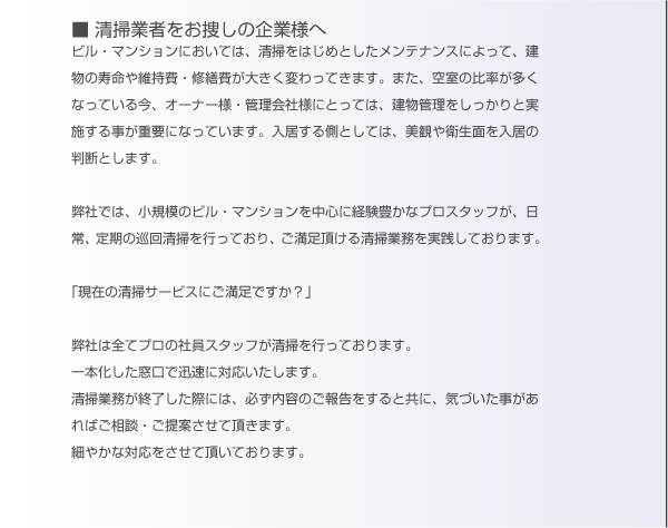 清掃業者委託をお探しの企業様へ。ビル・マンションにおいては、清掃をはじめとしたメンテナンスによって、建物の寿命や維持費・修繕費が大きく変わってきます。また、空室の比率が多くなっている今、オーナー様・管理会社様にとっては、建物管理をしっかりと実施することが重要になっています。入居する側としては、美観や衛生面を入居の判断とします。弊社では、小規模のビル・マンションを中心に経験豊かなプロスタッフが、日常・定期の巡回清掃を行なっており、ご満足いただける清掃業務を実践しております。「現在の清掃サービスにご満足ですか？」弊社は全てプロの社員スタッフが清掃を行なっております。一本化した窓口で迅速に対応致します。清掃業務が終了した際には、必ず内容のご報告をすると共に、気づいた事があればご相談・ご提案させていただきます。細やかな対応をさせて頂いております。