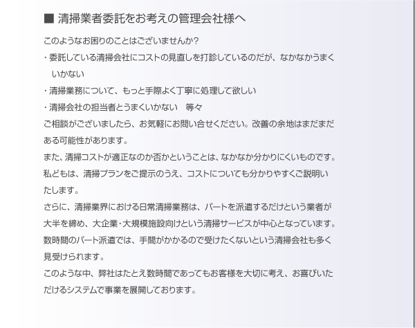 清掃業者委託をお考えの管理会社様へ。このようなおこまりのことはございませんか？「委託している清掃会社にコストの見直しを打診しているのだが、なかなかうまくいかない。」「清掃業務について、もっと手際よく丁寧に処理して欲しい。」「清掃会社の担当者とうまくいかない。」等々。ご相談がございましたら、お気軽にお問合せください。改善の余地はまだまだある可能性があります。また、清掃コストが適正なのか否かということは、なかなか分かりにくいものです。私どもは、清掃プランをご提示のうえ、コストについても分かりやすくご説明致します。さらに、清掃業界における日常清掃業務は、パートを派遣するだけという業者が大半を占め、大企業・大規模施設向けという清掃サービスが中心となっています。数時間のパート派遣では、手間がかかるので受けたくないという清掃会社も多く見受けられます。このような中、弊社はたとえ数時間であってもお客様を大切に考え、お喜びいただけるシステムで事業を展開しております。