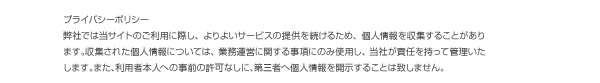 プライバシーポリシー。弊社では当サイトのご利用に際し、よりよいサービスの提供を続けるため、個人情報を収集することがあります。収集された個人情報については、業務運営に関する事項にのみ使用し、当社が責任を持って管理致します。また、利用者本人への事前の許可なしに、第三者に個人情報を開示することはいたしません。