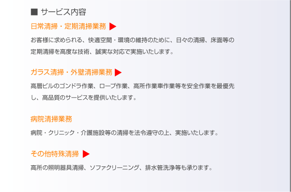サービス内容。日常清掃・定期清掃業務。お客様に求められる、快適空間・環境の維持のために、日々の清掃、床面等の定期清掃を高度な技術、誠実な対応で実施致します。ガラス清掃・外壁清掃業務。高層ビルのゴンドラ作業、ロープ作業、高所作業車作業を安全作業を最優先し、高品質のサービスを提供致します。病院清掃。病院、クリニック、介護施設等の清掃を法令遵守のうえ、実施致します。その他特殊清掃。高所の照明器具清掃、ソファークリーニング、排水管洗浄等も承ります。